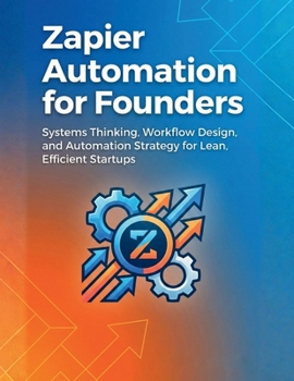 Zapier Automation for Founders: Systems Thinking, Workflow Design, and Automation Strategy for Lean, Efficient Startups