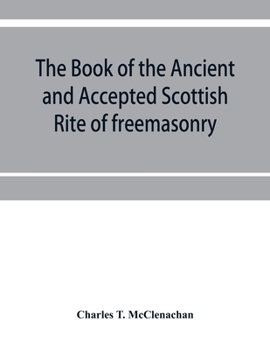 The Book of the Ancient and Accepted Scottish Rite of Freemasonry: Containing Instructions in All the Degrees from the Third to the Thirty-Third, and Last Degree of the Rite (Classic Reprint)
