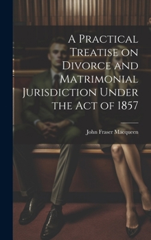 Hardcover A Practical Treatise on Divorce and Matrimonial Jurisdiction Under the Act of 1857 Book