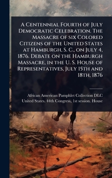 A Centennial Fourth of July Democratic Celebration. The Massacre of six Colored Citizens of the United States at Hamburgh, S. C., on July 4, 1876. ... of Representatives, July 15th and 18th, 1876