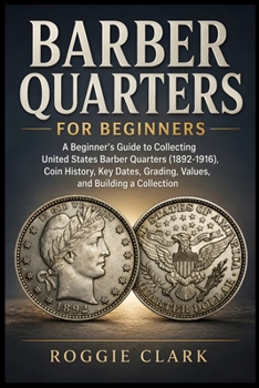 Barber Quarters for Beginners: A Beginner's Guide to Collecting United States Barber Quarters (1892-1916), Coin History, Key Dates, Grading, Values, a