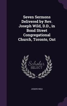 Seven Sermons Delivered by Rev. Joseph Wild, D.D: In Bond Street Congregational Church, Toronto, Ont (Classic Reprint)