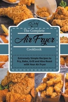 The Complete Air Fryer Cookbook: Extremely Simple Recipes to Fry, Bake, Grill and Also Roast with Your Air Fryer