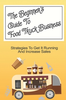 The Beginner's Guide To Food Truck Business: Strategies To Get It Running And Increase Sales: Starting A Food Truck