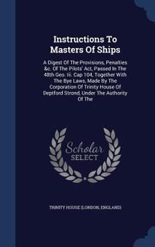 Instructions To Masters Of Ships: A Digest Of The Provisions, Penalties &c. Of The Pilots' Act, Passed In The 48th Geo. Iii. Cap 104, Together With The Bye Laws, Made By The Corporation Of Trinity Hou