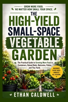 THE HIGH-YIELD SMALL-SPACE VEGETABLE GARDEN: The Practical Guide to Growing More Food in Containers, Raised Beds, Balconies, Patios, and Tiny Yards