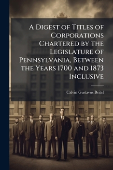 A Digest of Titles of Corporations Chartered by the Legislature of Pennsylvania, Between the Years 1700 and 1873 Inclusive: Giving the Dates of Acts ... a Reference to the Pages of the Pamphlet Laws