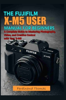 THE FUJIFILM X M5 USER MANUAL FOR BEGINNERS: A Complete Guide to Mastering Photography, Video, and Creative Control with Your X-M5