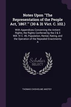 Notes Upon "The Representation of the People Act, '1867.'" (30 & 31 Vict. C. 102.): With Appendices Concerning the Antient Rights, the Rights ... the Operation of the Repealed Enactments a