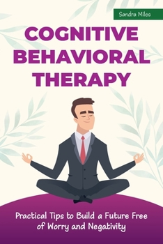 Cognitive Behavioral Therapy: Practical Tips to Build a Future Free of Worry and Negativity