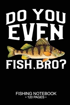 Do You Even Fish, Bro? Fishing Notebook 120 Pages: 6"x 9'' Blank Paper Sheets Paperback Log-Book Cool Unique Freshwater Game Fish Saltwater Fly Journal Composition Notes Day Planner Notepad