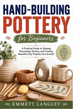 Hand-Building Pottery for Beginners: A Practical Guide to Shaping, Decorating, Glazing, and Creating Beautiful Clay Projects from Scratch
