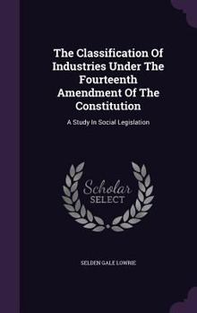 Hardcover The Classification Of Industries Under The Fourteenth Amendment Of The Constitution: A Study In Social Legislation Book