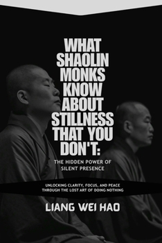 What Shaolin Monks Know About Stillness That You Don't: The Hidden Power of Silent Presence: Unlocking Clarity, Focus, and Peace Through the Lost Art of Doing Nothing