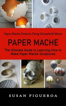 Paperback Paper Mache: Paper Mache Projects Using Household Waste (The Ultimate Guide to Learning How to Make Paper Mache Sculptures) Book