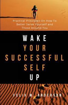 Wake Your Successful Self Up: Practical Principles On How To Better Serve Yourself and Those Around You