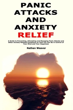 Panic Attacks and Anxiety Relief: A Guide to Preventing, Alleviating and Managing Panic Attacks and Other Anxiety-Related Conditions so That You Can Be in Control of Your Mind and Your Happiness