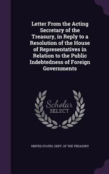 Letter from the Acting Secretary of the Treasury, in Reply to a Resolution of the House of Representatives in Relation to the Public Indebtedness of Foreign Governments
