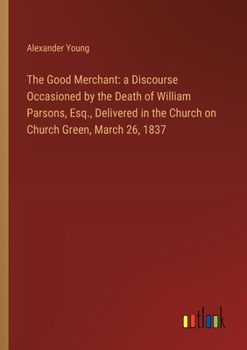 Paperback The Good Merchant: a Discourse Occasioned by the Death of William Parsons, Esq., Delivered in the Church on Church Green, March 26, 1837 Book