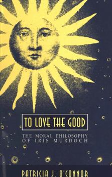 To Love the Good: The Moral Philosophy of Iris Murdoch (American University Studies Series V, Philosophy)