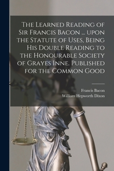 Paperback The Learned Reading of Sir Francis Bacon ... Upon the Statute of Uses, Being His Double Reading to the Honourable Society of Grayes Inne. Published fo Book