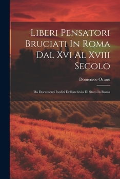Liberi Pensatori Bruciati In Roma Dal Xvi Al Xviii Secolo: Da Documenti Inediti Dell'archivio Di Stato In Roma