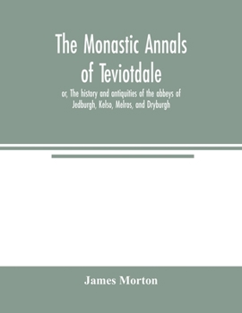 The Monastic Annals of Teviotdale: or The History and Antiquities of the Abbeys of Jedburgh, Kelso, Melrose and Dryburgh