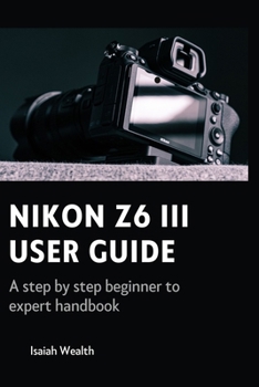 NIKON Z6 III USER GUIDE: A step by step beginner to expert handbook
