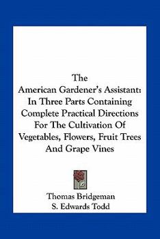 The American Gardener's Assistant: In Three Parts Containing Complete Practical Directions for the Cultivation of Vegetables, Flowers, Fruit Trees and Grape Vines