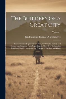 The Builders of a Great City: San Francisco's Representative Men, the City, Its History and Commerce: Pregnant Facts Regarding the Growth of the ... and Products of the State and Coast; Volume 1