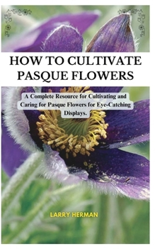 How to Cultivate Pasque Flowers: A Complete Resource for Cultivating and Caring for Pasque Flowers for Eye-Catching Displays.