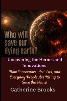 Who Will Save Our Dying Earth? Uncovering the Heroes and Innovations: How Innovators, Activists, and Everyday People Are Rising to Save the Planet