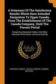 Paperback A Statement of the Satisfactory Results Which Have Attended Emigration to Upper Canada, from the Establishment of the Canada Company, Until the Presen Book