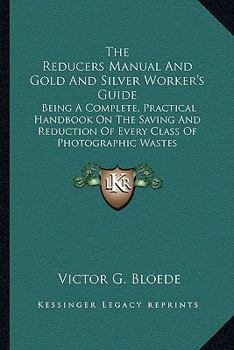 The Reducers Manual And Gold And Silver Worker's Guide: Being A Complete, Practical Handbook On The Saving And Reduction Of Every Class Of Photographic Wastes