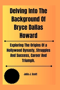 Paperback Delving Into The Background Of Bryce Dallas Howard: Exploring The Origins Of a Hollywood Dynasty, Struggles And Success, Career And Triumph. Book