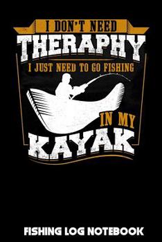 I Don't Need Therapy I Just Need to Go Fishing In My Kayak: Fishing Log Notebook to record vital info on up to 800 catches