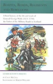 Routes, Roads, Regiments and Rebellions: A Brief History of the Life and Work of General George Wade (1673 - 1748) the Father of the Military Roads in Scotland (Lesser Known Heroes)