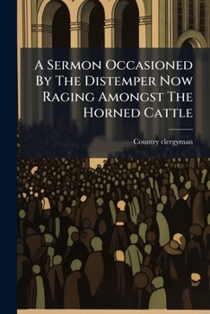 A sermon occasioned by the distemper now raging amongst the horned cattle, preached at a parish church before a great number of melancholy sufferers. By a country clergyman.