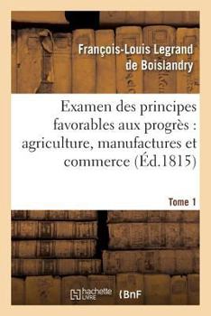 Examen Des Principes Favorables Aux Progra]s: Agriculture, Manufactures Et Commerce. Tome 1