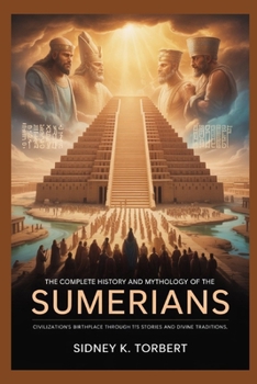The Complete History and Mythology of the Sumerians: Civilization’s Birthplace Through Its Stories and Divine Traditions