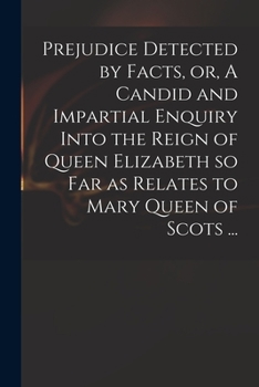 Prejudice Detected by Facts, or a Candid and Impartial Enquiry, Into the Reign of Queen Elizabeth, So Far as Relates to Mary Queen of Scots: Wherein Several Material and Controverted Points, in the Tr