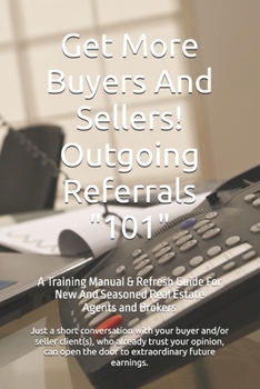 Get More Buyers And Sellers! Outgoing Referrals 101: A Training Manual & Refresh Guide For New And Seasoned Real Estate Agents And Brokers