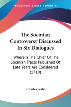 The Socinian Controversy Discussed In Six Dialogues: Wherein The Chief Of The Socinian Tracts Published Of Late Years Are Considered