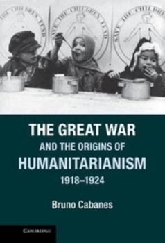The Great War and the Origins of Humanitarianism, 1918-1924 - Book  of the Studies in the Social and Cultural History of Modern Warfare