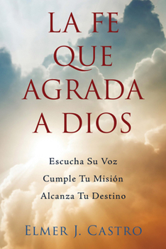 La Fe Que Agrada a Dios: Escucha Su Voz – Cumple Tu Misión – Alcanza Tu Destino