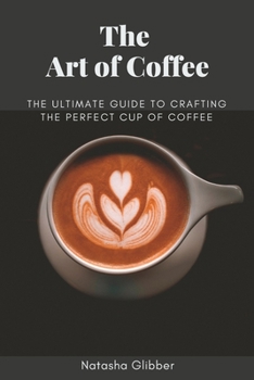 The Art Of Coffee: The Ultimate Guide To Crafting The Perfect Cup Of Coffee
