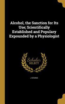 Hardcover Alcohol, the Sanction for Its Use; Scientifically Established and Populary Expounded by a Physiologist Book