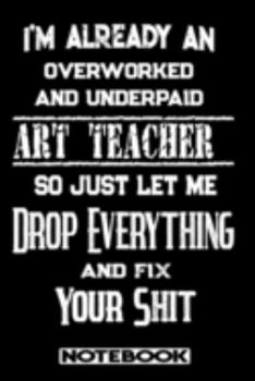 I'm Already An Overworked And Underpaid Art Teacher. So Just Let Me Drop Everything And Fix Your Shit!: Blank Lined Notebook | Appreciation Gift For Art Teacher