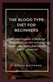 The Blood Type Diet For Beginners: The Complete Guide To Knowing About Blood Type Diet Including Recipes, Meal Plans, Food List And How To Get Started