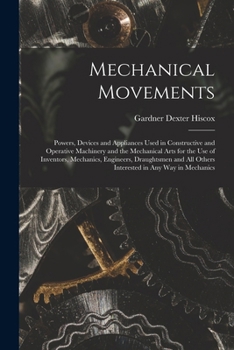 Mechanical Movements: Powers, Devices and Appliances Used in Constructive and Operative Machinery and the Mechanical Arts for the Use of Inventors, ... All Others Interested in Any Way in Mechanics